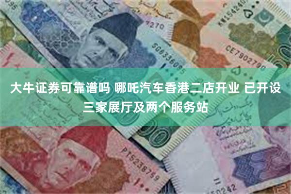 大牛证券可靠谱吗 哪吒汽车香港二店开业 已开设三家展厅及两个服务站