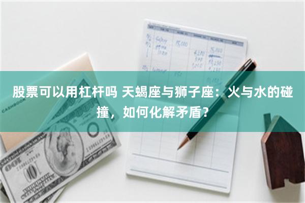 股票可以用杠杆吗 天蝎座与狮子座：火与水的碰撞，如何化解矛盾？