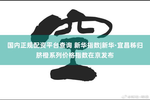 国内正规配资平台查询 新华指数|新华·宜昌秭归脐橙系列价格指数在京发布