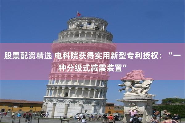 股票配资精选 电科院获得实用新型专利授权：“一种分级式减震装置”