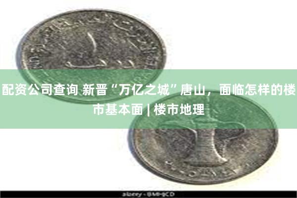 配资公司查询 新晋“万亿之城”唐山，面临怎样的楼市基本面 | 楼市地理