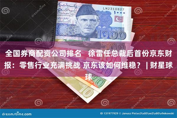 全国券商配资公司排名   徐雷任总裁后首份京东财报：零售行业充满挑战 京东该如何维稳？ | 财星球