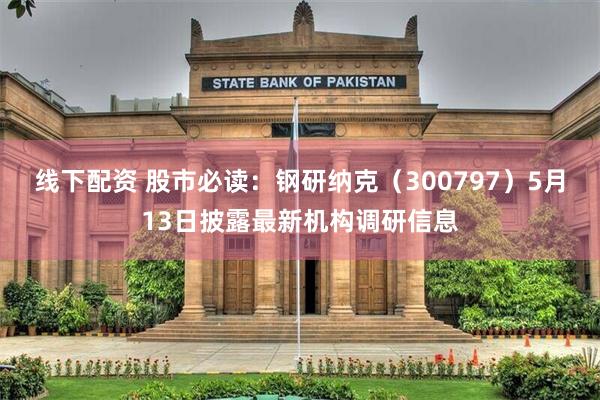 线下配资 股市必读：钢研纳克（300797）5月13日披露最新机构调研信息