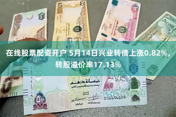 在线股票配资开户 5月14日兴业转债上涨0.82%，转股溢价率17.13%