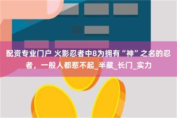 配资专业门户 火影忍者中8为拥有“神”之名的忍者，一般人都惹不起_半藏_长门_实力