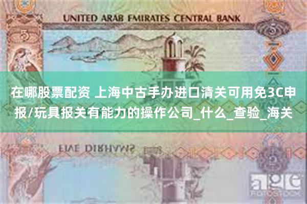 在哪股票配资 上海中古手办进口清关可用免3C申报/玩具报关有能力的操作公司_什么_查验_海关