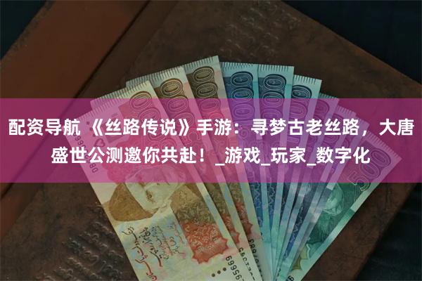 配资导航 《丝路传说》手游：寻梦古老丝路，大唐盛世公测邀你共赴！_游戏_玩家_数字化