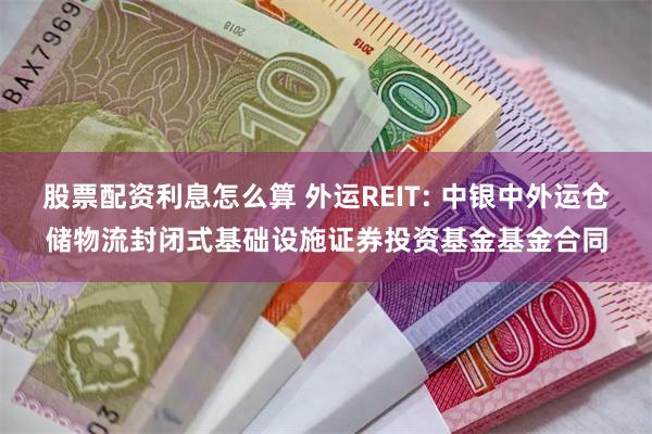 股票配资利息怎么算 外运REIT: 中银中外运仓储物流封闭式基础设施证券投资基金基金合同