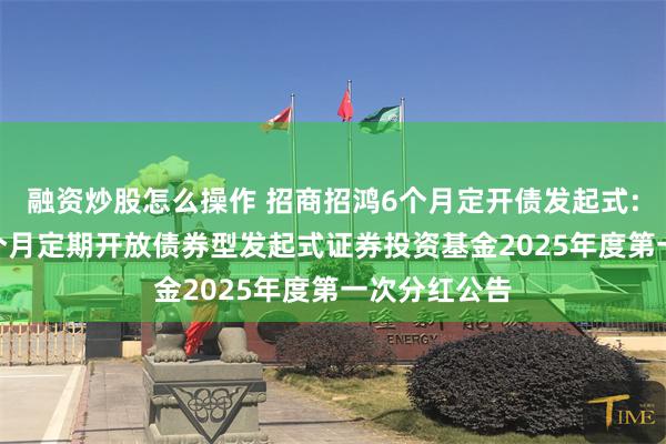 融资炒股怎么操作 招商招鸿6个月定开债发起式: 招商招鸿6个月定期开放债券型发起式证券投资基金2025年度第一次分红公告