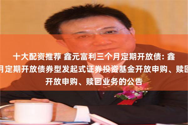 十大配资推荐 鑫元富利三个月定期开放债: 鑫元富利三个月定期开放债券型发起式证券投资基金开放申购、赎回业务的公告