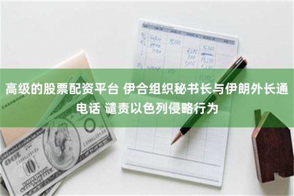 高级的股票配资平台 伊合组织秘书长与伊朗外长通电话 谴责以色列侵略行为