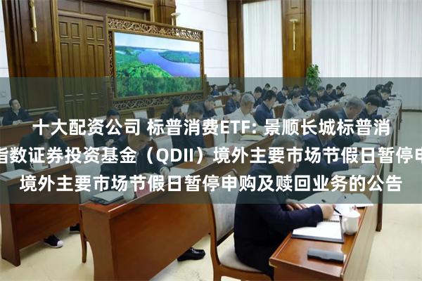 十大配资公司 标普消费ETF: 景顺长城标普消费精选交易型开放式指数证券投资基金(QDII)境外主要市场节假日暂停申购及赎回业务的公告