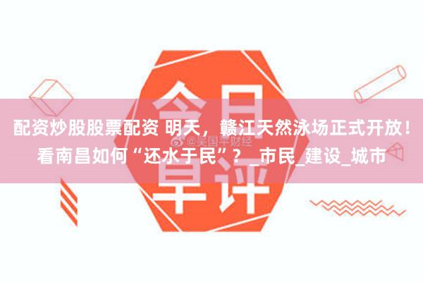 配资炒股股票配资 明天，赣江天然泳场正式开放！看南昌如何“还水于民”？_市民_建设_城市