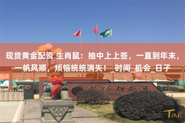 现货黄金配资 生肖鼠：抽中上上签，一直到年末，一帆风顺，烦恼统统消失！_时间_机会_日子